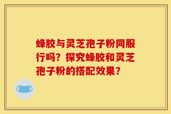 蜂膠與靈芝孢子粉同服行嗎？探究蜂膠和靈芝孢子粉的搭配效果？