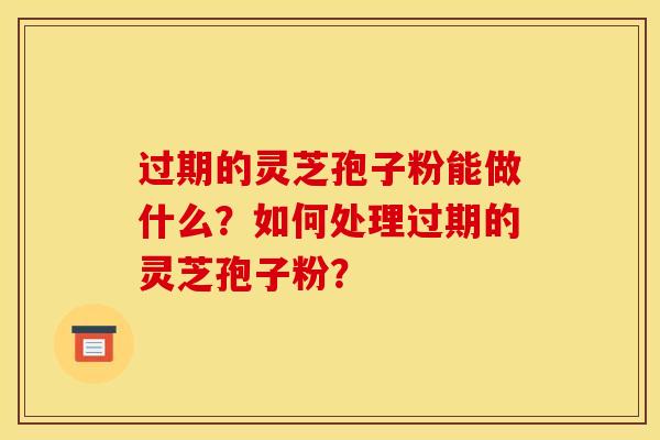 過期的靈芝孢子粉能做什么？如何處理過期的靈芝孢子粉？