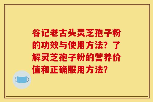 谷記老古頭靈芝孢子粉的功效與使用方法？了解靈芝孢子粉的營養價值和正確服用方法？