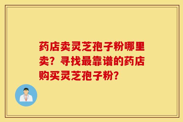 藥店賣靈芝孢子粉哪里賣？尋找最靠譜的藥店購買靈芝孢子粉？