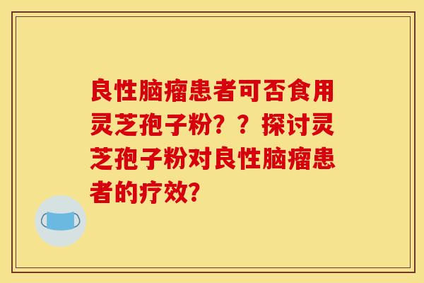 良性腦瘤患者可否食用靈芝孢子粉？？探討靈芝孢子粉對良性腦瘤患者的療效？