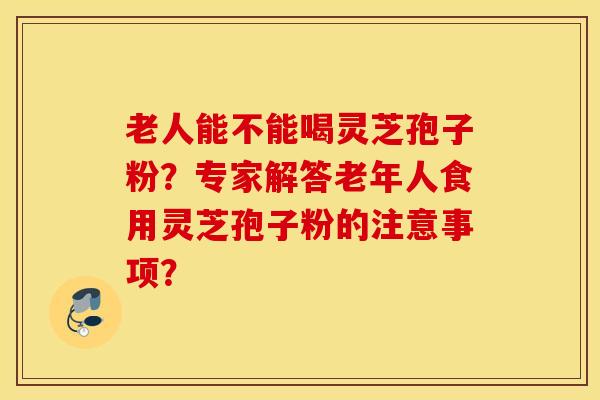 老人能不能喝靈芝孢子粉？專家解答老年人食用靈芝孢子粉的注意事項？