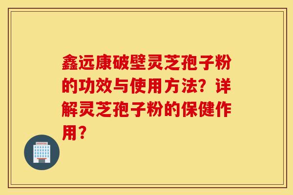 鑫遠康破壁靈芝孢子粉的功效與使用方法？詳解靈芝孢子粉的保健作用？