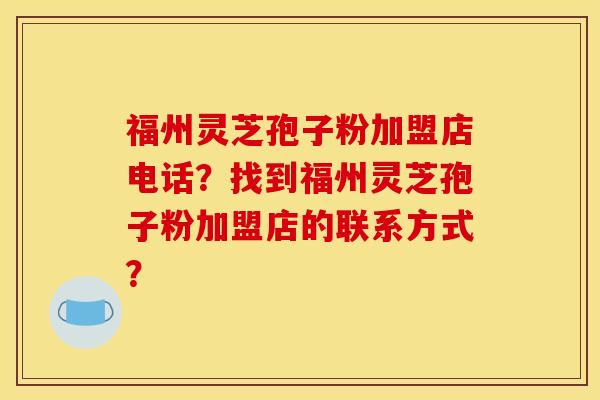 福州靈芝孢子粉加盟店電話？找到福州靈芝孢子粉加盟店的聯系方式？