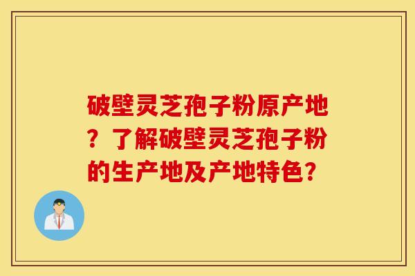 破壁靈芝孢子粉原產地？了解破壁靈芝孢子粉的生產地及產地特色？