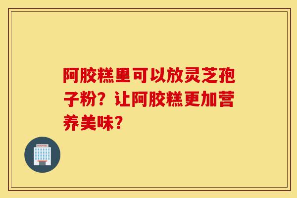 阿膠糕里可以放靈芝孢子粉？讓阿膠糕更加營養美味？