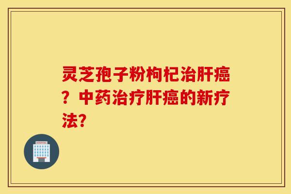 靈芝孢子粉枸杞治肝癌？中藥治療肝癌的新療法？