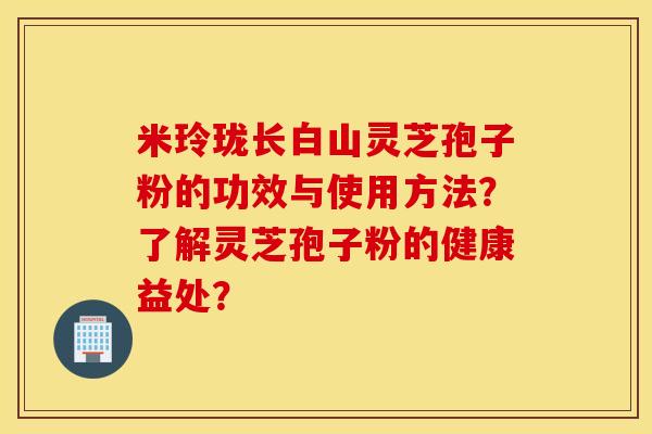 米玲瓏長白山靈芝孢子粉的功效與使用方法？了解靈芝孢子粉的健康益處？