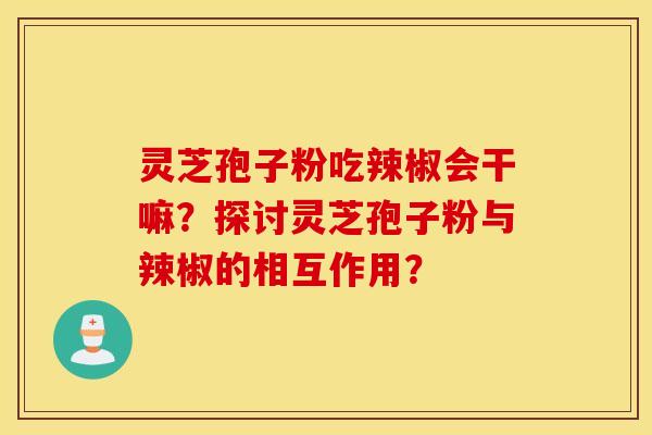 靈芝孢子粉吃辣椒會干嘛？探討靈芝孢子粉與辣椒的相互作用？