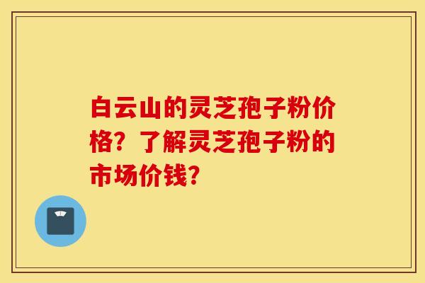 白云山的靈芝孢子粉價格？了解靈芝孢子粉的市場價錢？