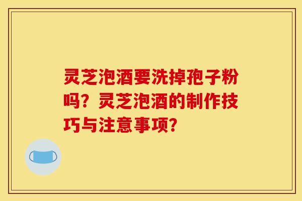 靈芝泡酒要洗掉孢子粉嗎？靈芝泡酒的制作技巧與注意事項？