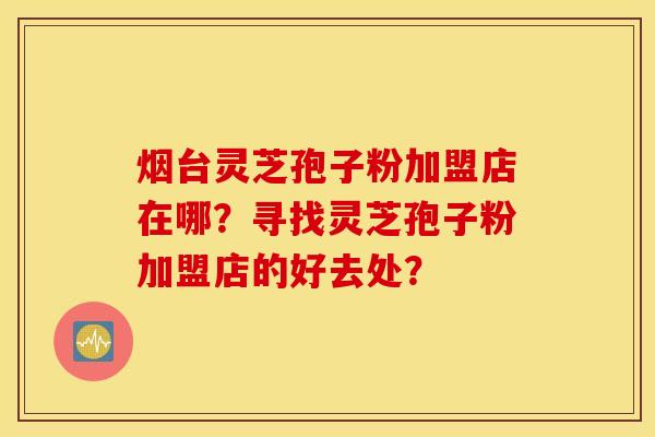 煙臺靈芝孢子粉加盟店在哪？尋找靈芝孢子粉加盟店的好去處？