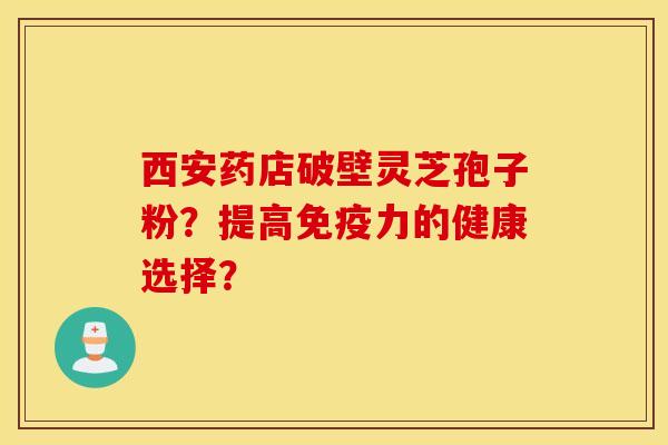 西安藥店破壁靈芝孢子粉？提高免疫力的健康選擇？