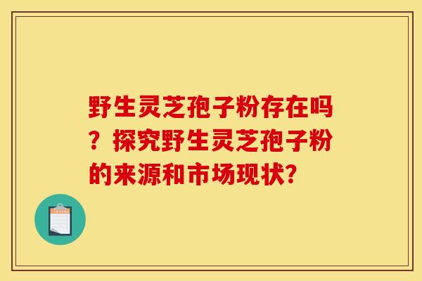 野生靈芝孢子粉存在嗎？探究野生靈芝孢子粉的來源和市場現狀？