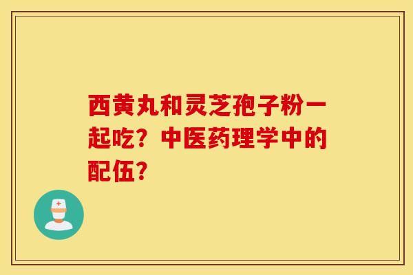 西黃丸和靈芝孢子粉一起吃？中醫藥理學中的配伍？