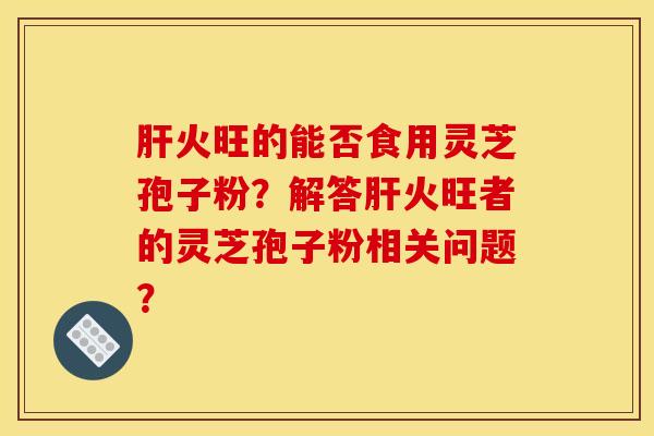 火旺的能否食用靈芝孢子粉？解答火旺者的靈芝孢子粉相關問題？