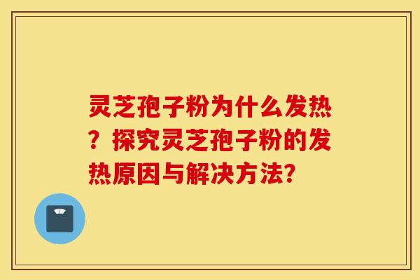 靈芝孢子粉為什么發熱？探究靈芝孢子粉的發熱原因與解決方法？