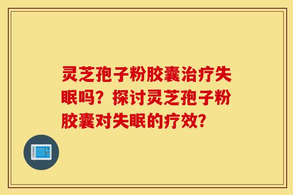 靈芝孢子粉膠囊治療失眠嗎？探討靈芝孢子粉膠囊對失眠的療效？