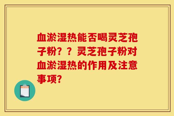 血淤濕熱能否喝靈芝孢子粉？？靈芝孢子粉對血淤濕熱的作用及注意事項？