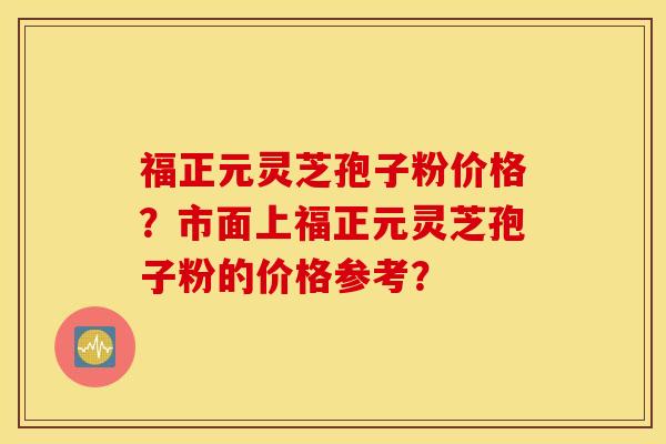 福正元靈芝孢子粉價格？市面上福正元靈芝孢子粉的價格參考？