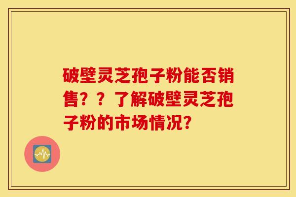 破壁靈芝孢子粉能否銷售？？了解破壁靈芝孢子粉的市場情況？