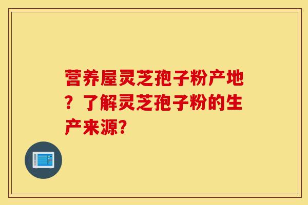 營養屋靈芝孢子粉產地？了解靈芝孢子粉的生產來源？