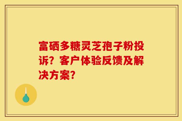 富硒多糖靈芝孢子粉投訴？客戶體驗反饋及解決方案？