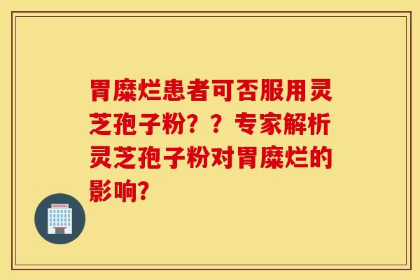 胃糜爛患者可否服用靈芝孢子粉？？專家解析靈芝孢子粉對胃糜爛的影響？