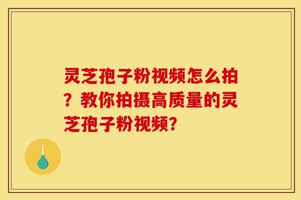 靈芝孢子粉視頻怎么拍？教你拍攝高質量的靈芝孢子粉視頻？