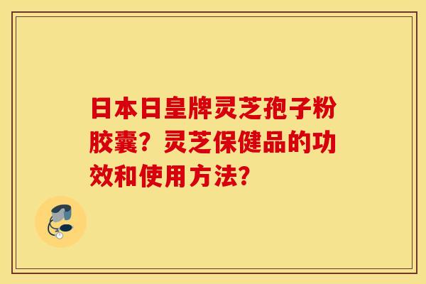 日本日皇牌靈芝孢子粉膠囊？靈芝保健品的功效和使用方法？