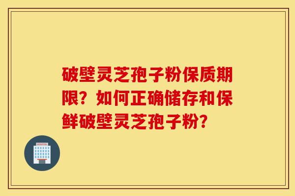 破壁靈芝孢子粉保質期限？如何正確儲存和保鮮破壁靈芝孢子粉？