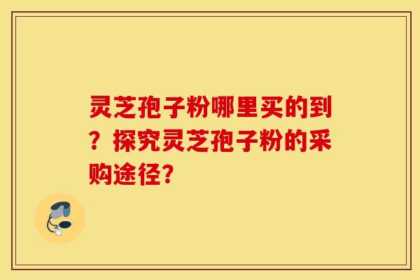 靈芝孢子粉哪里買的到？探究靈芝孢子粉的采購途徑？