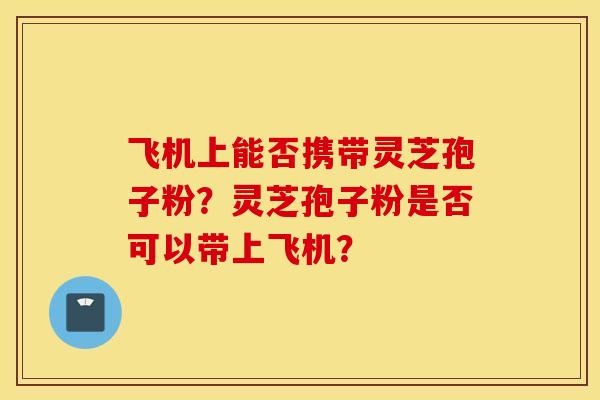 飛機上能否攜帶靈芝孢子粉？靈芝孢子粉是否可以帶上飛機？