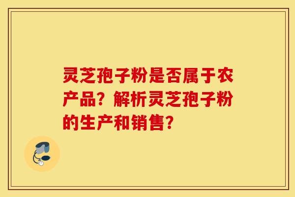 靈芝孢子粉是否屬于農產品？解析靈芝孢子粉的生產和銷售？