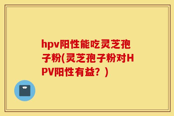 hpv陽性能吃靈芝孢子粉(靈芝孢子粉對HPV陽性有益？)