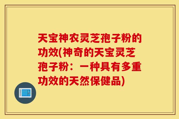 天寶神農靈芝孢子粉的功效(神奇的天寶靈芝孢子粉：一種具有多重功效的天然保健品)