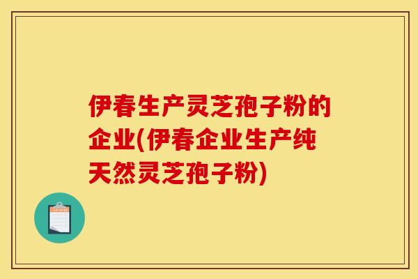 伊春生產靈芝孢子粉的企業(伊春企業生產純天然靈芝孢子粉)