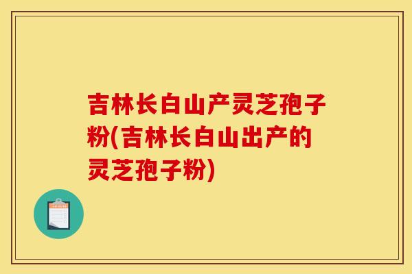 吉林長白山產靈芝孢子粉(吉林長白山出產的靈芝孢子粉)