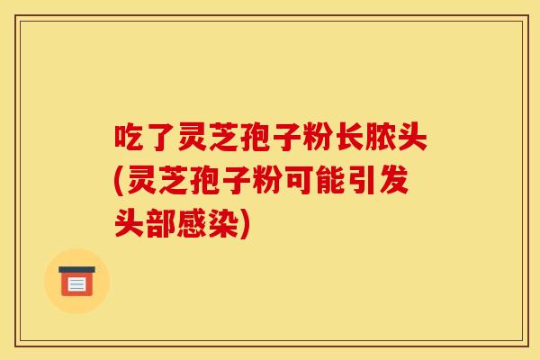 吃了靈芝孢子粉長膿頭(靈芝孢子粉可能引發頭部感染)