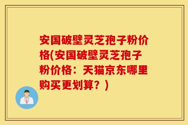 安國破壁靈芝孢子粉價格(安國破壁靈芝孢子粉價格：天貓京東哪里購買更劃算？)