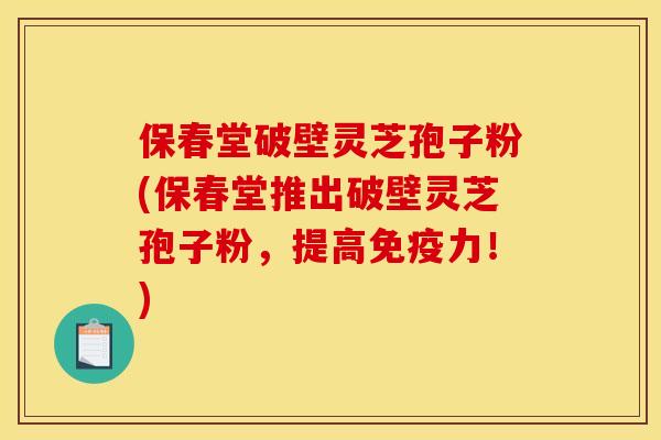 保春堂破壁靈芝孢子粉(保春堂推出破壁靈芝孢子粉，提高免疫力！)