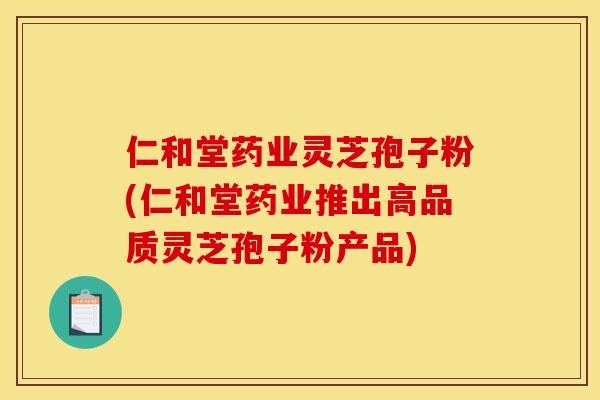 仁和堂藥業靈芝孢子粉(仁和堂藥業推出高品質靈芝孢子粉產品)