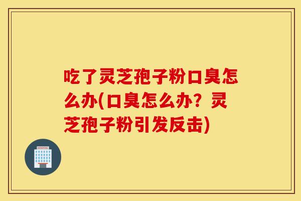 吃了靈芝孢子粉口臭怎么辦(口臭怎么辦？靈芝孢子粉引發反擊)