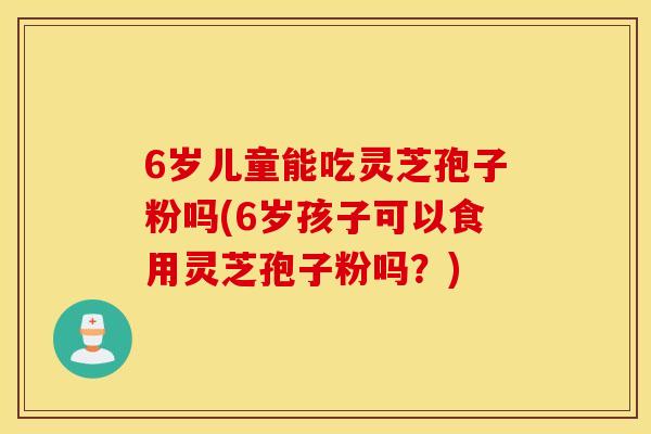 6歲兒童能吃靈芝孢子粉嗎(6歲孩子可以食用靈芝孢子粉嗎？)