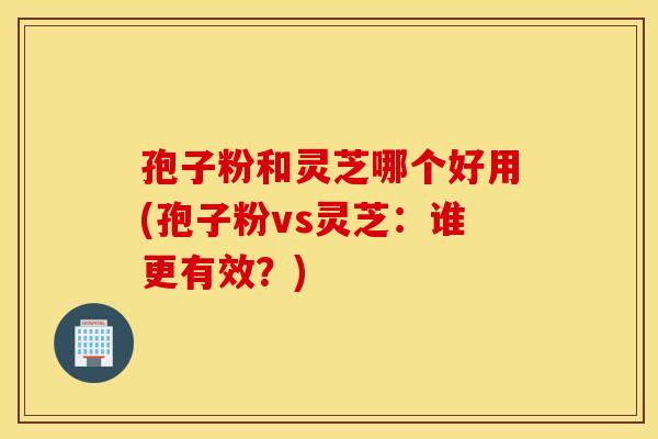 孢子粉和靈芝哪個好用(孢子粉vs靈芝：誰更有效？)