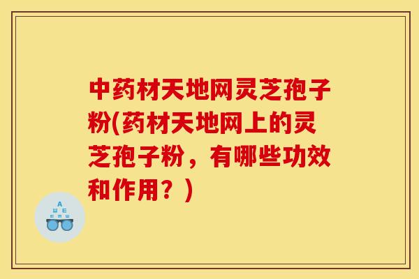 中藥材天地網靈芝孢子粉(藥材天地網上的靈芝孢子粉，有哪些功效和作用？)