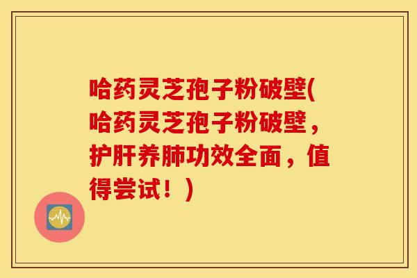 哈藥靈芝孢子粉破壁(哈藥靈芝孢子粉破壁，護肝養肺功效全面，值得嘗試！)