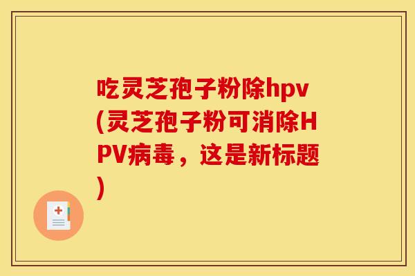 吃靈芝孢子粉除hpv(靈芝孢子粉可消除HPV病毒，這是新標題)