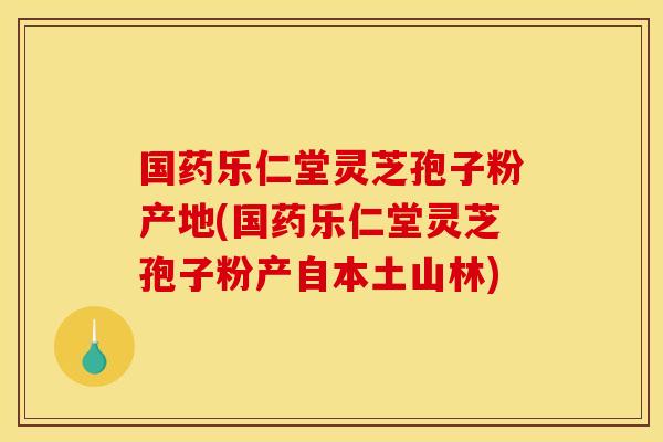 國藥樂仁堂靈芝孢子粉產地(國藥樂仁堂靈芝孢子粉產自本土山林)