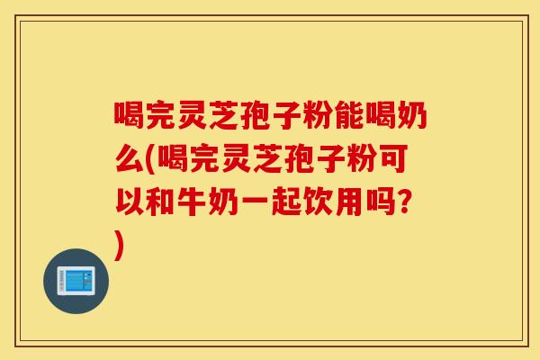 喝完靈芝孢子粉能喝奶么(喝完靈芝孢子粉可以和牛奶一起飲用嗎？)